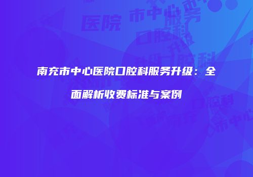 南充市中心医院口腔科服务升级：全面解析收费标准与案例
