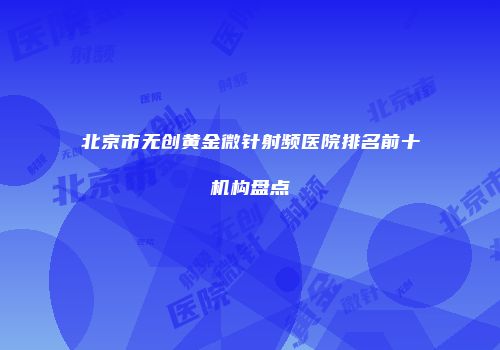 北京市无创黄金微针射频医院排名前十机构盘点