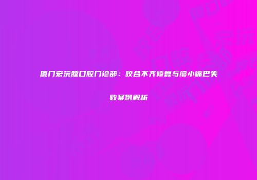 厦门宏沅膛口腔门诊部：咬合不齐修复与缩小嘴巴失败案例解析