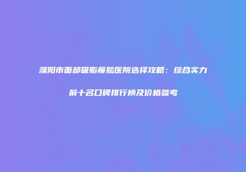 濮阳市面部吸脂瘦脸医院选择攻略：综合实力前十名口碑排行榜及价格参考