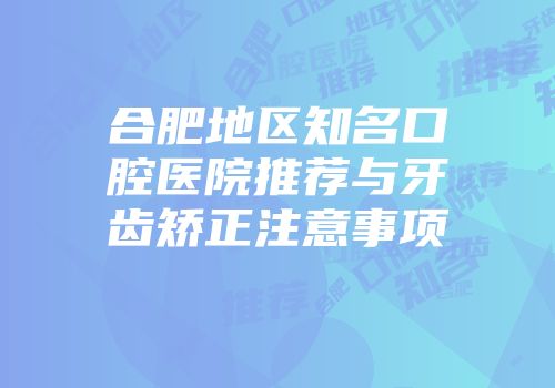 合肥地区知名口腔医院推荐与牙齿矫正注意事项