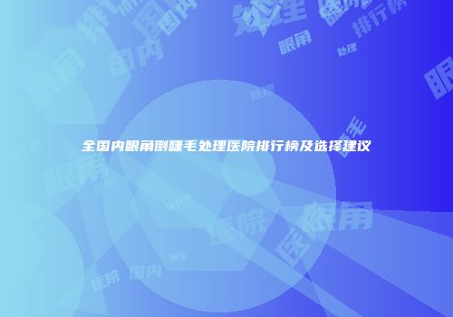 全国内眼角倒睫毛处理医院排行榜及选择建议