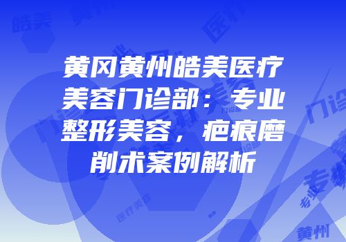 黄冈黄州皓美医疗美容门诊部：专业整形美容，疤痕磨削术案例解析