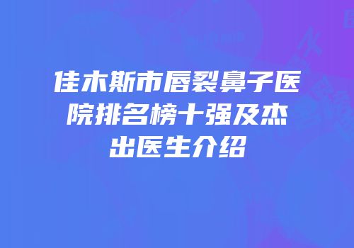 佳木斯市唇裂鼻子医院排名榜十强及杰出医生介绍