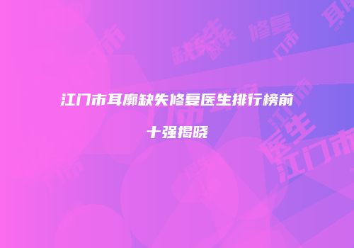 江门市耳廓缺失修复医生排行榜前十强揭晓