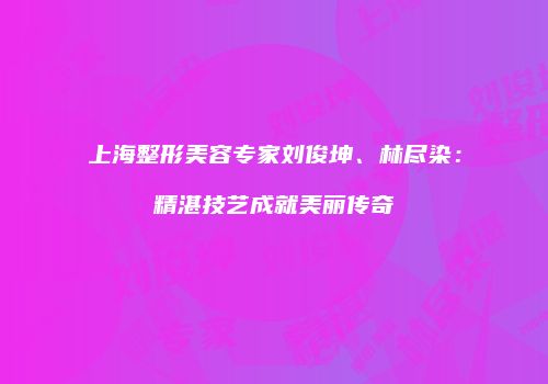 上海整形美容专家刘俊坤、林尽染：精湛技艺成就美丽传奇