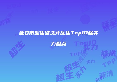 延安市超生波洗牙医生Top10强实力盘点