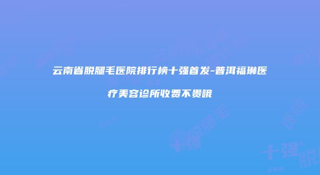 云南省脱腿毛医院排行榜十强首发-普洱福琳医疗美容诊所收费不贵哦