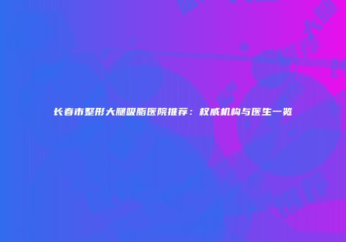 长春市整形大腿吸脂医院推荐：权威机构与医生一览