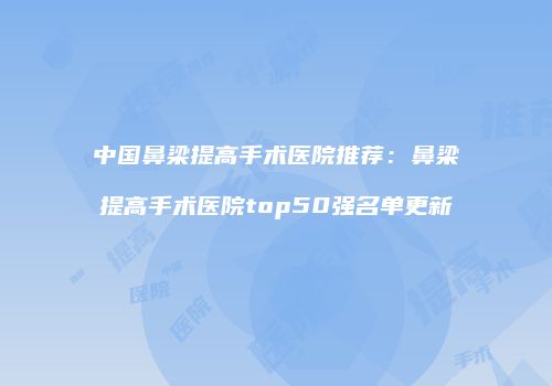 中国鼻梁提高手术医院推荐：鼻梁提高手术医院top50强名单更新