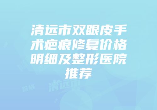 清远市双眼皮手术疤痕修复价格明细及整形医院推荐