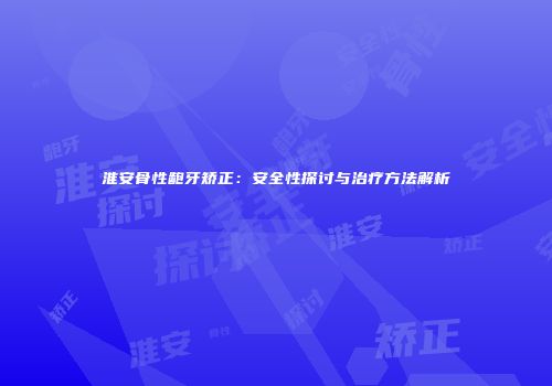 淮安骨性龅牙矫正：安全性探讨与治疗方法解析