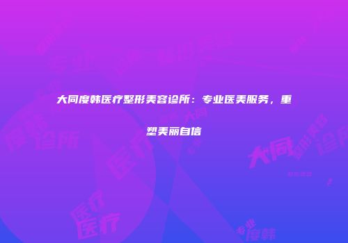大同度韩医疗整形美容诊所：专业医美服务，重塑美丽自信