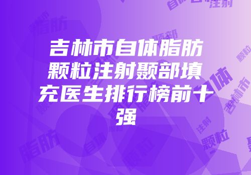 吉林市自体脂肪颗粒注射颞部填充医生排行榜前十强