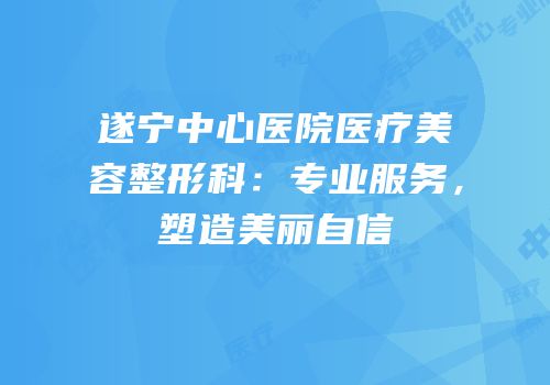 遂宁中心医院医疗美容整形科：专业服务，塑造美丽自信