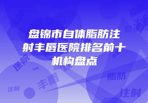 盘锦市自体脂肪注射丰唇医院排名前十机构盘点