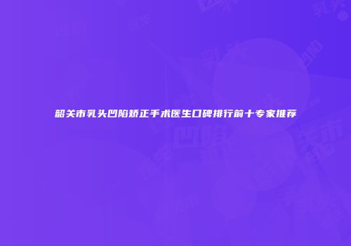 韶关市乳头凹陷矫正手术医生口碑排行前十专家推荐