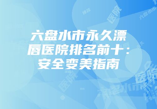 六盘水市永久漂唇医院排名前十：安全变美指南