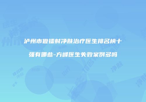 泸州市做镭射净肤治疗医生排名榜十强有哪些-方峰医生失败案例多吗