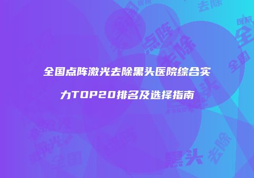 全国点阵激光去除黑头医院综合实力TOP20排名及选择指南