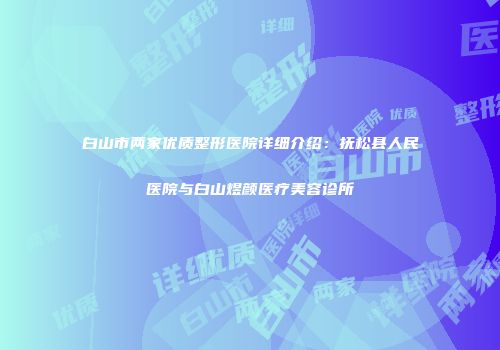 白山市两家优质整形医院详细介绍：抚松县人民医院与白山煜颜医疗美容诊所
