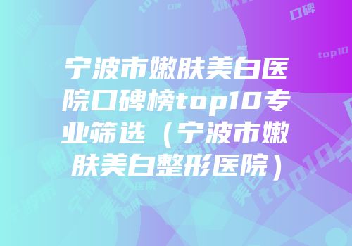 宁波市嫩肤美白医院口碑榜top10专业筛选（宁波市嫩肤美白整形医院）