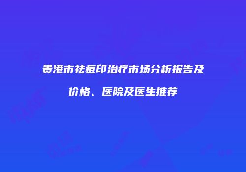 贵港市祛痘印治疗市场分析报告及价格、医院及医生推荐