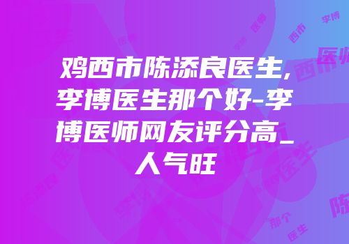 鸡西市陈添良医生,李博医生那个好-李博医师网友评分高_人气旺
