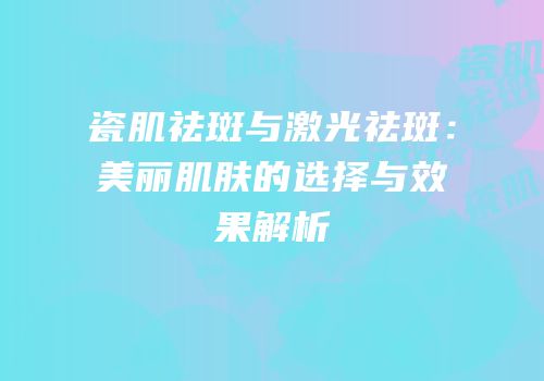 瓷肌祛斑与激光祛斑：美丽肌肤的选择与效果解析
