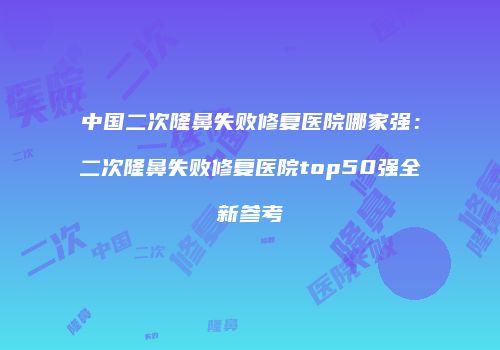 中国二次隆鼻失败修复医院哪家强：二次隆鼻失败修复医院top50强全新参考