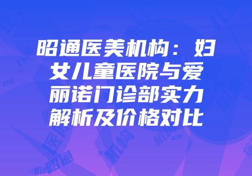 昭通医美机构：妇女儿童医院与爱丽诺门诊部实力解析及价格对比