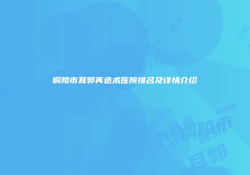 铜陵市耳郭再造术医院排名及详情介绍