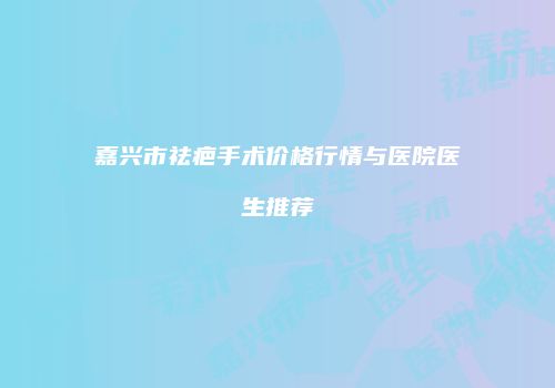 嘉兴市祛疤手术价格行情与医院医生推荐