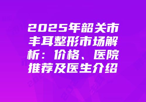 2025年韶关市丰耳整形市场解析：价格、医院推荐及医生介绍