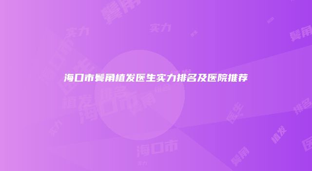 海口市鬓角植发医生实力排名及医院推荐