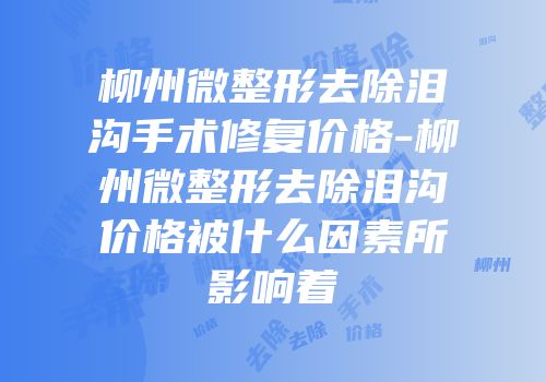 柳州微整形去除泪沟手术修复价格-柳州微整形去除泪沟价格被什么因素所影响着