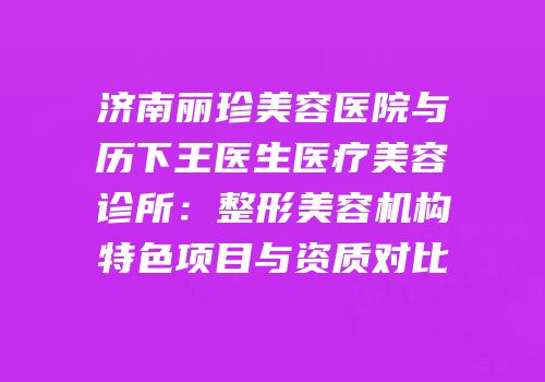 济南丽珍美容医院与历下王医生医疗美容诊所：整形美容机构特色项目与资质对比
