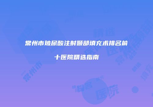 常州市玻尿酸注射颞部填充术排名前十医院精选指南