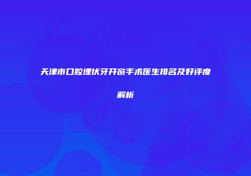 天津市口腔埋伏牙开窗手术医生排名及好评度解析