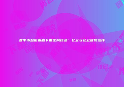 晋中市整形眼睑下垂医院排名：公立与私立优质选择