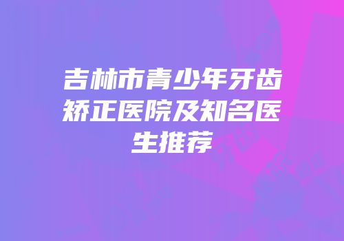 吉林市青少年牙齿矫正医院及知名医生推荐