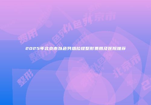 2025年北京市以色列热拉提整形费用及医院推荐