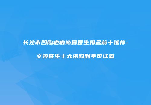 长沙市凹陷疤痕修复医生排名前十推荐-文婷医生十大资料到手可详查