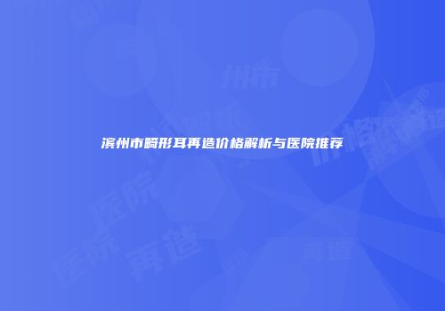 滨州市畸形耳再造价格解析与医院推荐