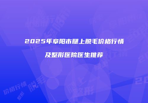 2025年阜阳市腿上脱毛价格行情及整形医院医生推荐