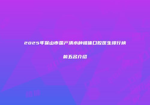 2025年保山市国产清水种植体口腔医生排行榜前五名介绍