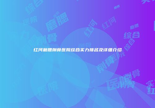 红河磨腮削骨医院综合实力排名及详细介绍