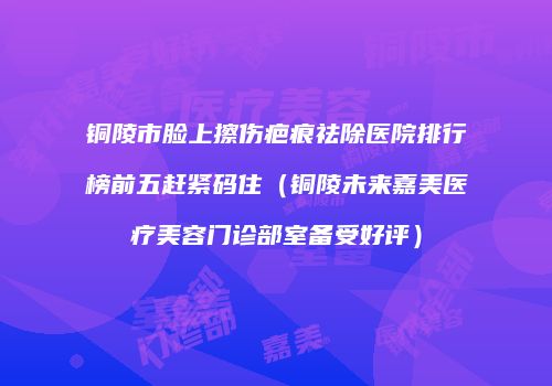 铜陵市脸上擦伤疤痕祛除医院排行榜前五赶紧码住（铜陵未来嘉美医疗美容门诊部室备受好评）