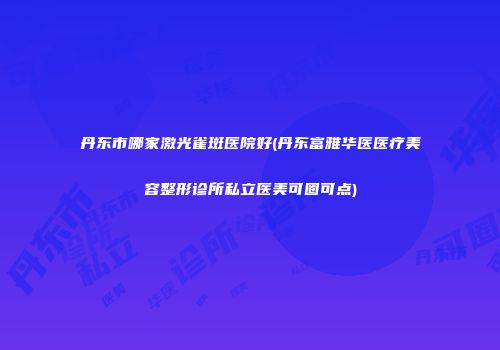 丹东市哪家激光雀斑医院好(丹东富雅华医医疗美容整形诊所私立医美可圈可点)