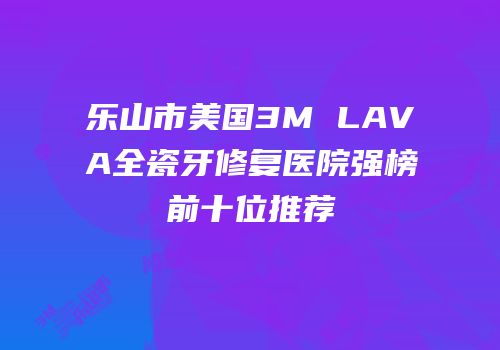 乐山市美国3M LAVA全瓷牙修复医院强榜前十位推荐